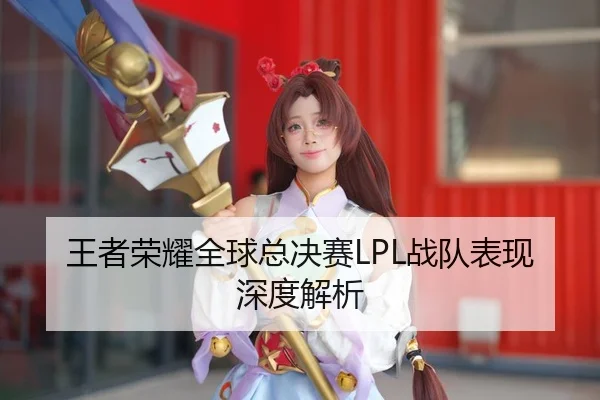 王者荣耀全球总决赛LPL战队表现深度解析
